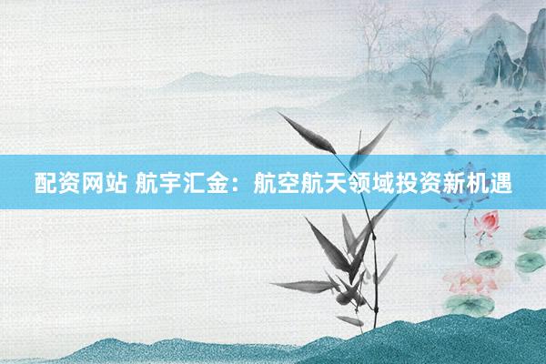 配资网站 航宇汇金：航空航天领域投资新机遇