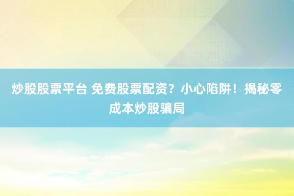 炒股股票平台 免费股票配资？小心陷阱！揭秘零成本炒股骗局