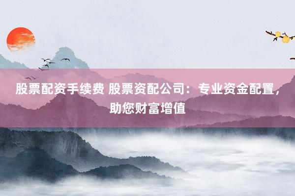 股票配资手续费 股票资配公司：专业资金配置，助您财富增值