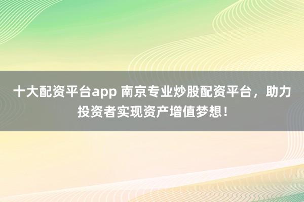 十大配资平台app 南京专业炒股配资平台，助力投资者实现资产增值梦想！