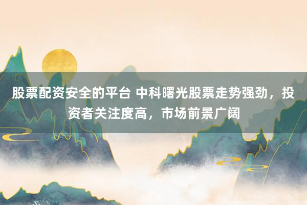 股票配资安全的平台 中科曙光股票走势强劲，投资者关注度高，市场前景广阔