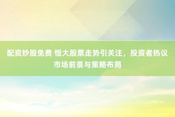 配资炒股免费 恒大股票走势引关注，投资者热议市场前景与策略布局