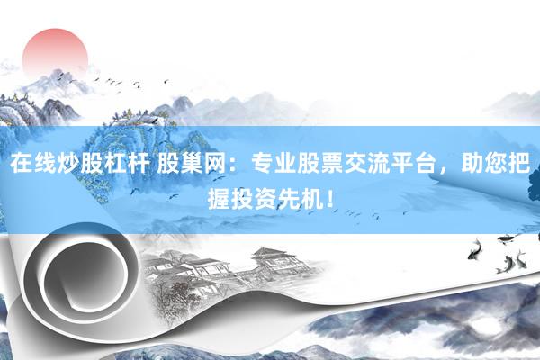 在线炒股杠杆 股巢网：专业股票交流平台，助您把握投资先机！