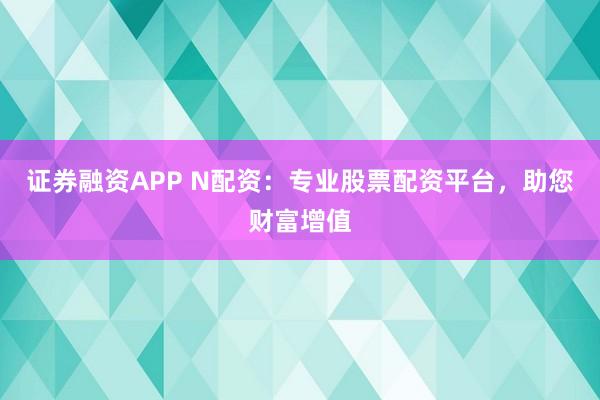 证券融资APP N配资：专业股票配资平台，助您财富增值