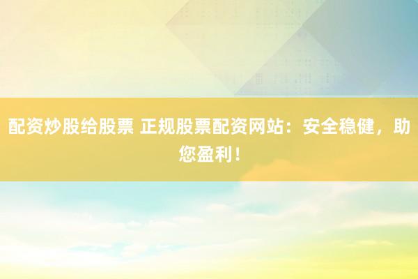 配资炒股给股票 正规股票配资网站：安全稳健，助您盈利！
