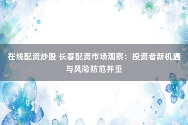 在线配资炒股 长春配资市场观察：投资者新机遇与风险防范并重