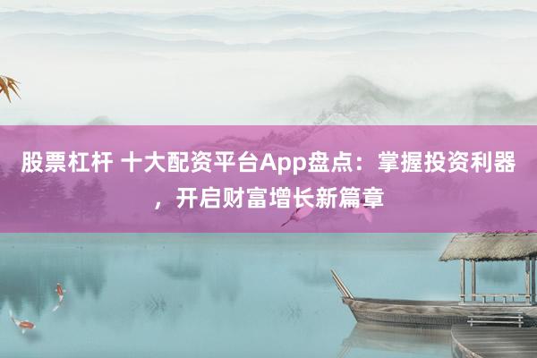 股票杠杆 十大配资平台App盘点：掌握投资利器，开启财富增长新篇章