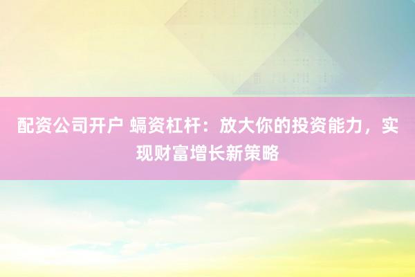 配资公司开户 螎资杠杆：放大你的投资能力，实现财富增长新策略