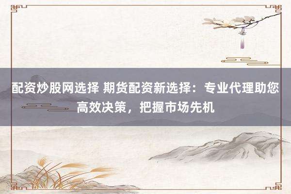配资炒股网选择 期货配资新选择：专业代理助您高效决策，把握市场先机