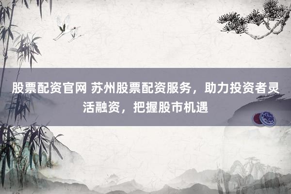 股票配资官网 苏州股票配资服务，助力投资者灵活融资，把握股市机遇