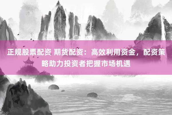 正规股票配资 期货配资：高效利用资金，配资策略助力投资者把握市场机遇