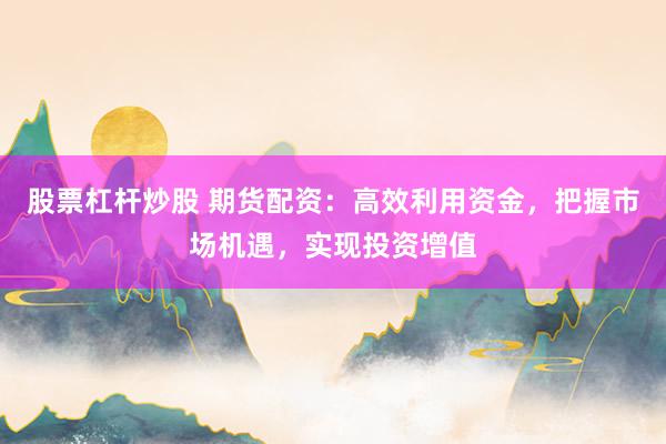 股票杠杆炒股 期货配资：高效利用资金，把握市场机遇，实现投资增值