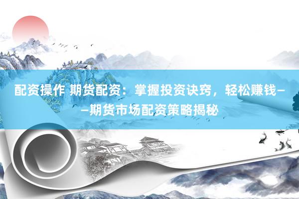 配资操作 期货配资：掌握投资诀窍，轻松赚钱——期货市场配资策略揭秘