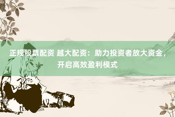 正规股票配资 越大配资：助力投资者放大资金，开启高效盈利模式