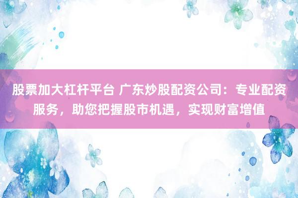 股票加大杠杆平台 广东炒股配资公司：专业配资服务，助您把握股市机遇，实现财富增值