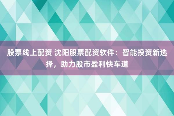 股票线上配资 沈阳股票配资软件：智能投资新选择，助力股市盈利快车道