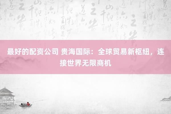 最好的配资公司 贵海国际：全球贸易新枢纽，连接世界无限商机