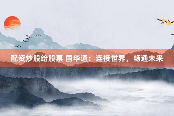 配资炒股给股票 国华通：连接世界，畅通未来