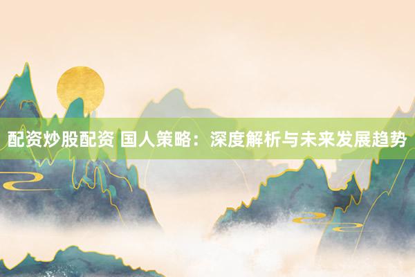 配资炒股配资 国人策略：深度解析与未来发展趋势