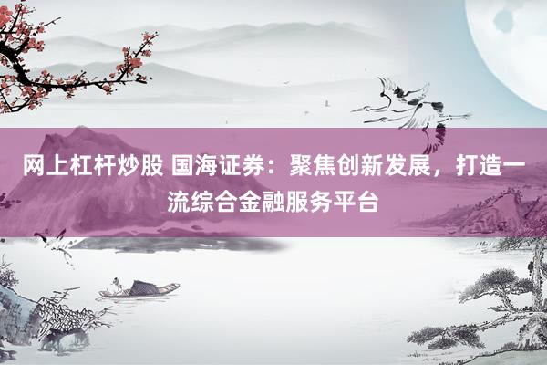 网上杠杆炒股 国海证券：聚焦创新发展，打造一流综合金融服务平台