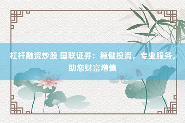杠杆融资炒股 国联证券：稳健投资，专业服务，助您财富增值
