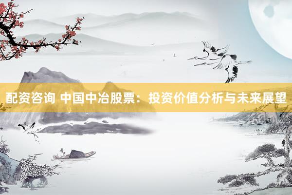 配资咨询 中国中冶股票：投资价值分析与未来展望