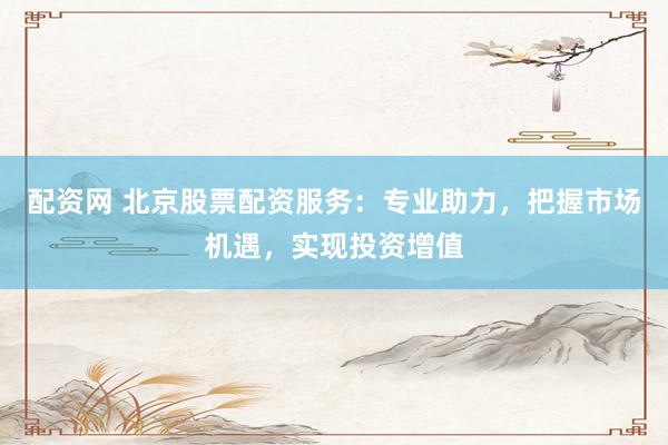 配资网 北京股票配资服务：专业助力，把握市场机遇，实现投资增值