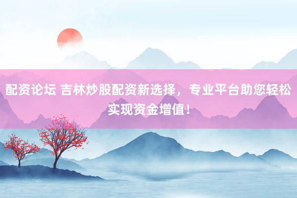 配资论坛 吉林炒股配资新选择，专业平台助您轻松实现资金增值！