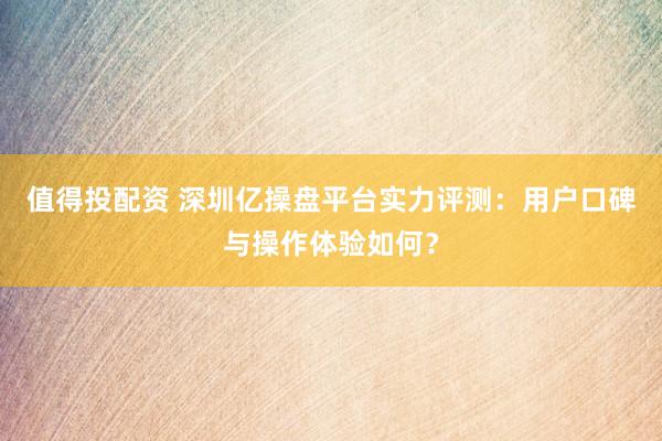 值得投配资 深圳亿操盘平台实力评测：用户口碑与操作体验如何？