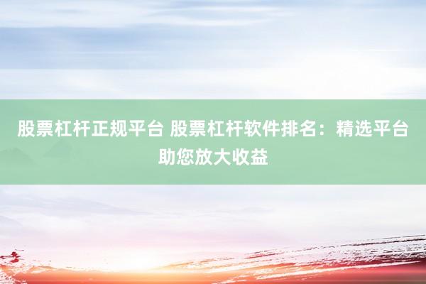 股票杠杆正规平台 股票杠杆软件排名：精选平台助您放大收益
