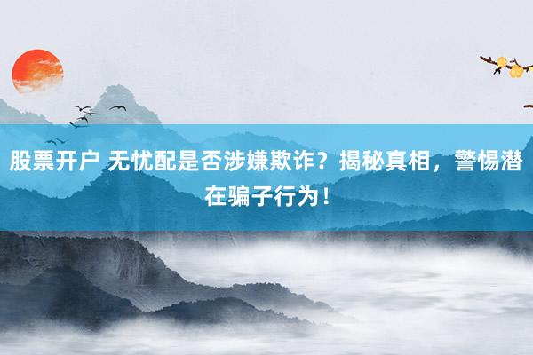 股票开户 无忧配是否涉嫌欺诈？揭秘真相，警惕潜在骗子行为！