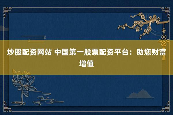 炒股配资网站 中国第一股票配资平台：助您财富增值