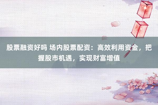 股票融资好吗 场内股票配资：高效利用资金，把握股市机遇，实现财富增值