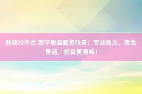 股票t0平台 西宁股票配资服务：专业助力，资金灵活，投资更顺畅！