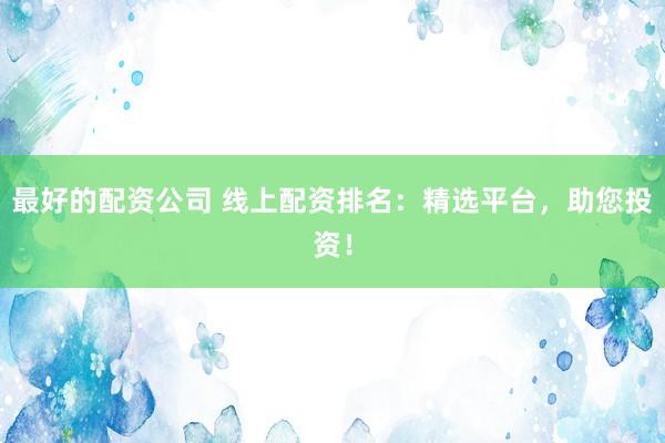 最好的配资公司 线上配资排名：精选平台，助您投资！