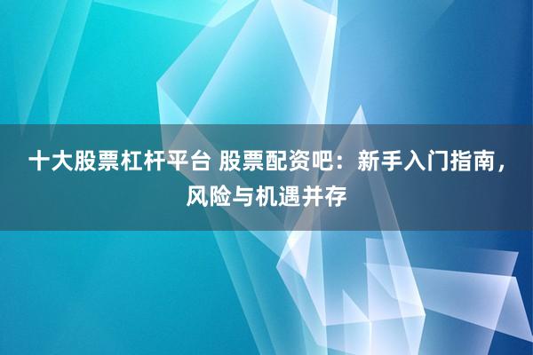 十大股票杠杆平台 股票配资吧：新手入门指南，风险与机遇并存