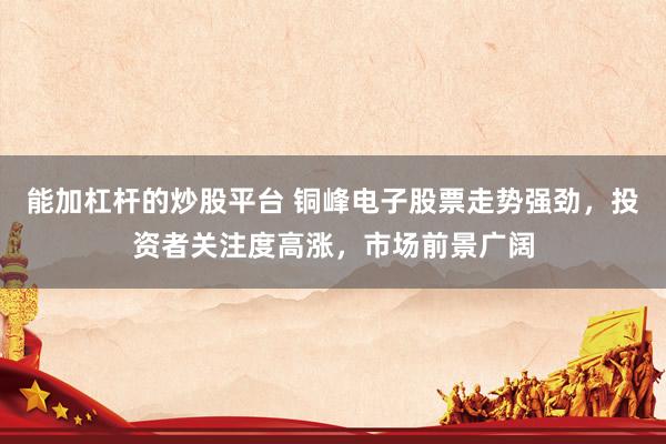 能加杠杆的炒股平台 铜峰电子股票走势强劲，投资者关注度高涨，市场前景广阔