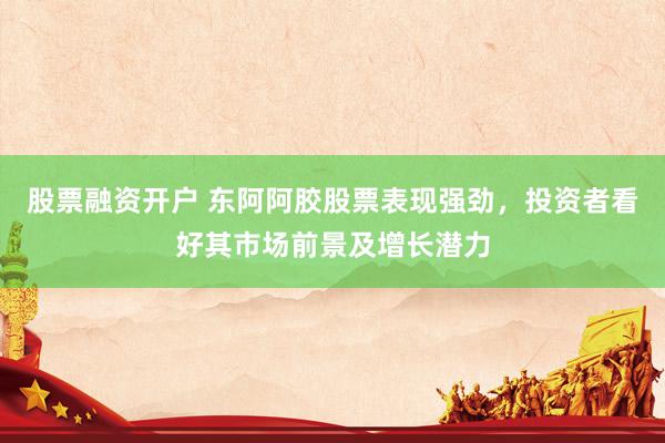 股票融资开户 东阿阿胶股票表现强劲，投资者看好其市场前景及增长潜力