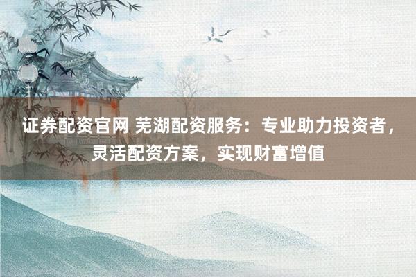 证券配资官网 芜湖配资服务：专业助力投资者，灵活配资方案，实现财富增值