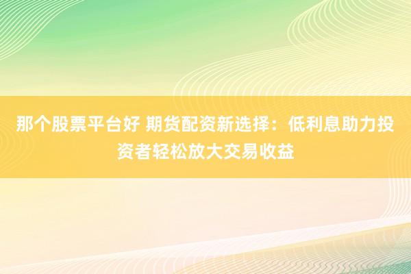 那个股票平台好 期货配资新选择：低利息助力投资者轻松放大交易收益