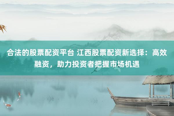 合法的股票配资平台 江西股票配资新选择：高效融资，助力投资者把握市场机遇