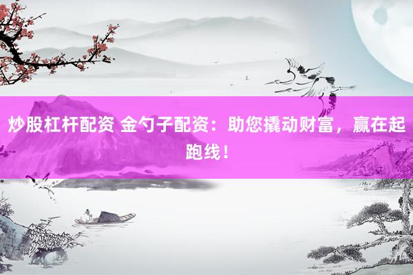 炒股杠杆配资 金勺子配资：助您撬动财富，赢在起跑线！