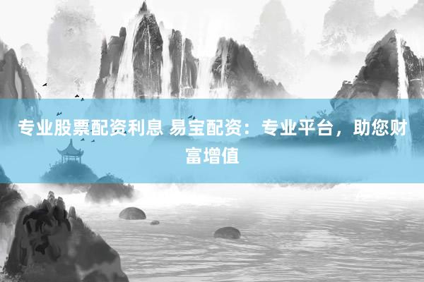 专业股票配资利息 易宝配资：专业平台，助您财富增值