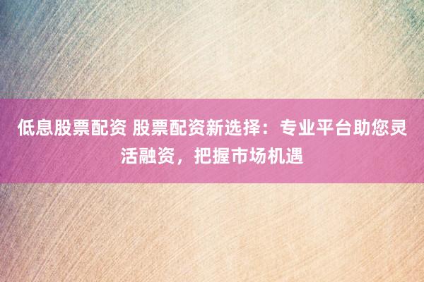 低息股票配资 股票配资新选择：专业平台助您灵活融资，把握市场机遇