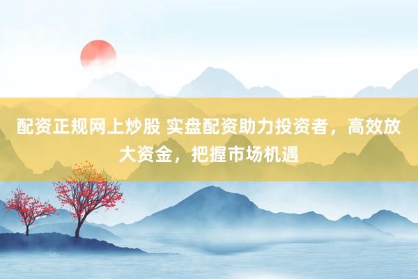 配资正规网上炒股 实盘配资助力投资者，高效放大资金，把握市场机遇