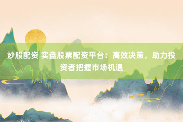 炒股配资 实盘股票配资平台：高效决策，助力投资者把握市场机遇