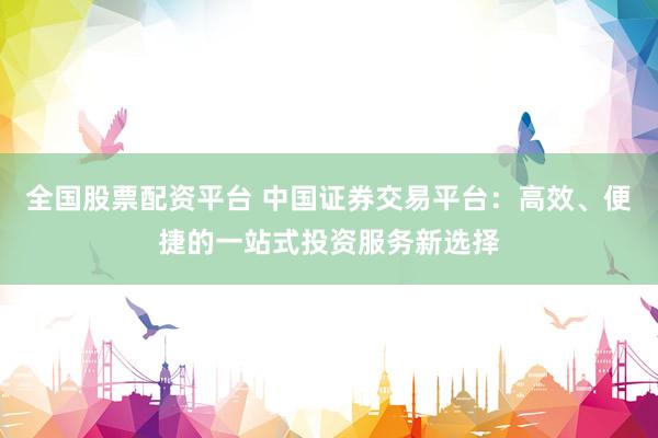 全国股票配资平台 中国证券交易平台：高效、便捷的一站式投资服务新选择