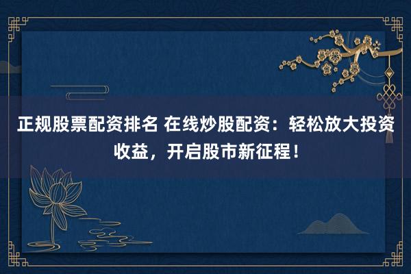 正规股票配资排名 在线炒股配资：轻松放大投资收益，开启股市新征程！