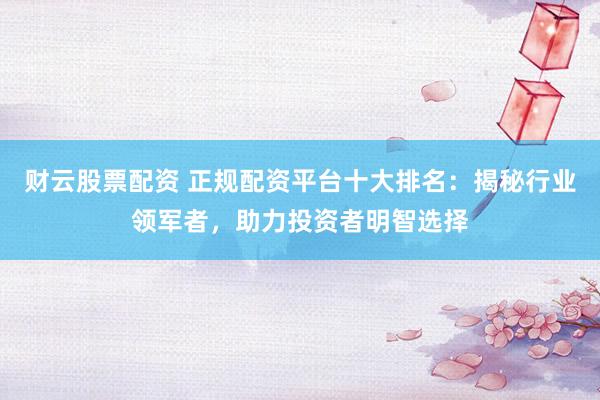 财云股票配资 正规配资平台十大排名：揭秘行业领军者，助力投资者明智选择