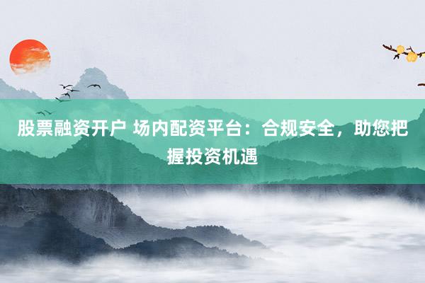 股票融资开户 场内配资平台：合规安全，助您把握投资机遇